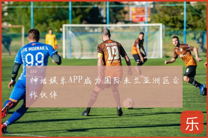 神话娱乐APP成为国际米兰亚洲区合作伙伴