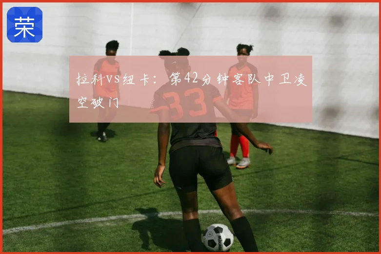 拉科vs纽卡：第42分钟客队中卫凌空破门
